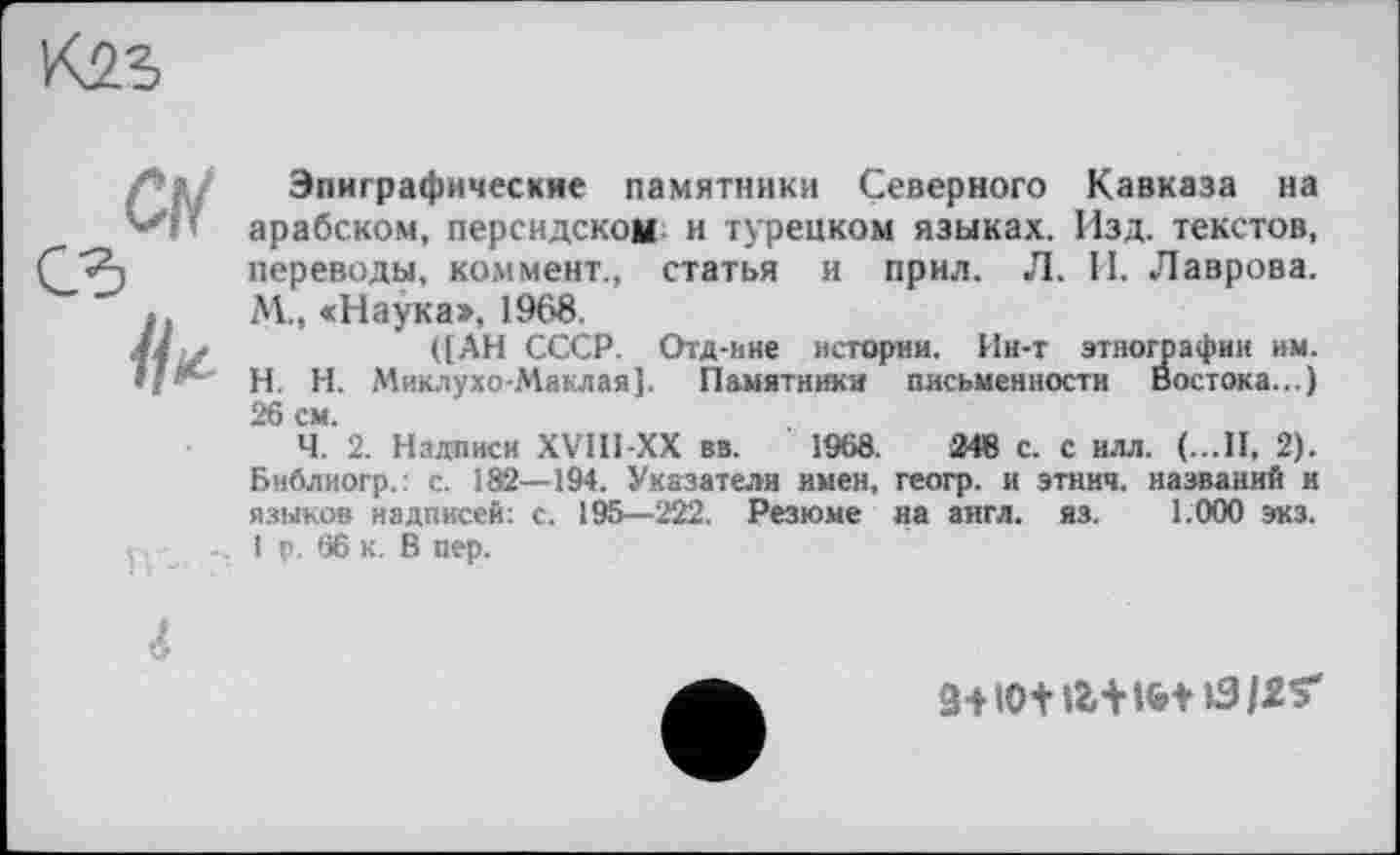 ﻿
Ci
JU
Эпиграфические памятники Северного Кавказа на арабском, персидском и турецком языках. Изд. текстов, переводы, коммент., статья и прил. Л. II. Лаврова. М., «Наука», 1968.
([АН СССР. Отд-ние истории. Ин-т этнографии им. H. Н. Миклухо-Маклая]. Памятники письменности Востока...) 26 см.
Ч. 2. Надписи XVIII XX вв. 1968.	248 с. с илл. (...II, 2).
Бнблиогр.: с. 182—194. Указатели имен, геогр. и этиич. названий и языков надписей: с. 195—222. Резюме на англ. яз. 1.000 экз. 1 р. 66 к. В пер.
3+10+ Л+І&+ »3/2$*